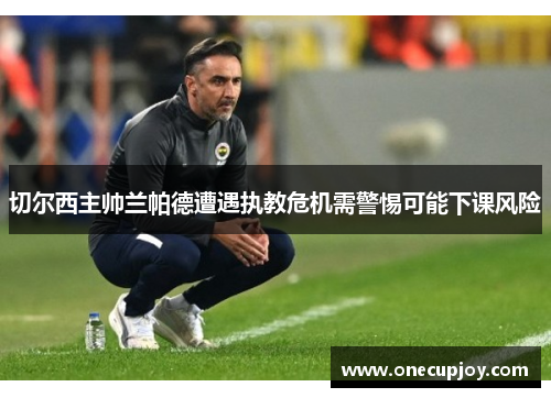 切尔西主帅兰帕德遭遇执教危机需警惕可能下课风险